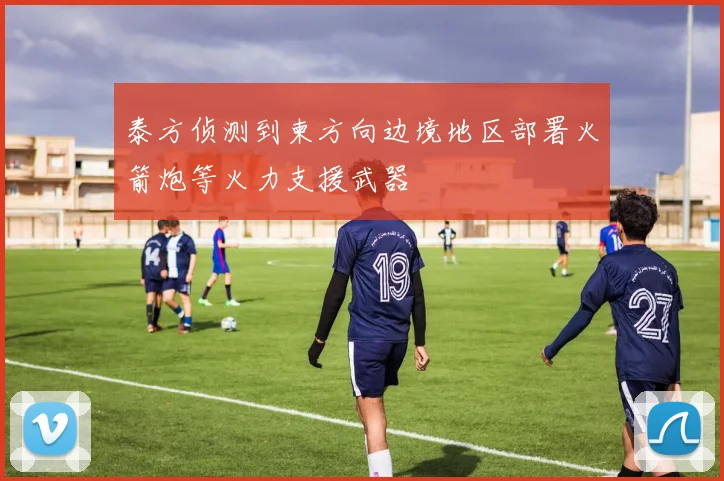 泰方侦测到柬方向边境地区部署火箭炮等火力支援武器