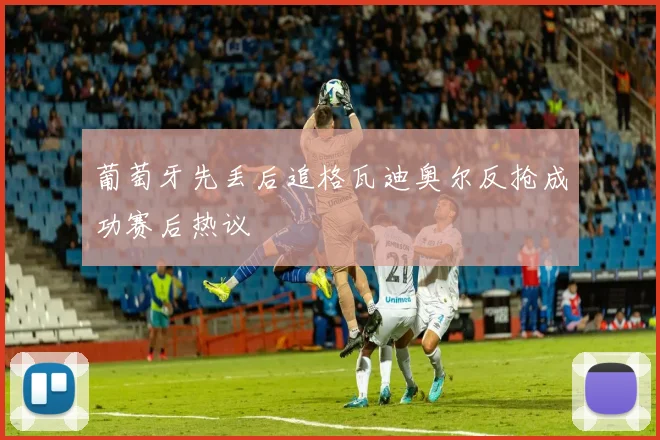 葡萄牙先丢后追格瓦迪奥尔反抢成功赛后热议