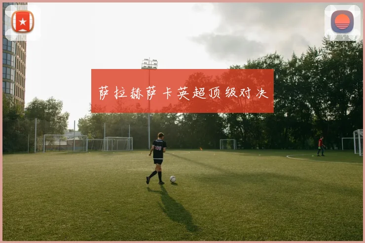 萨拉赫萨卡英超顶级对决