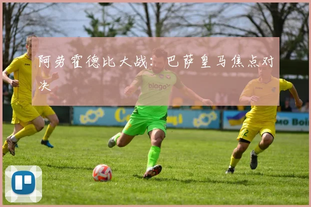 阿劳霍德比大战：巴萨皇马焦点对决
