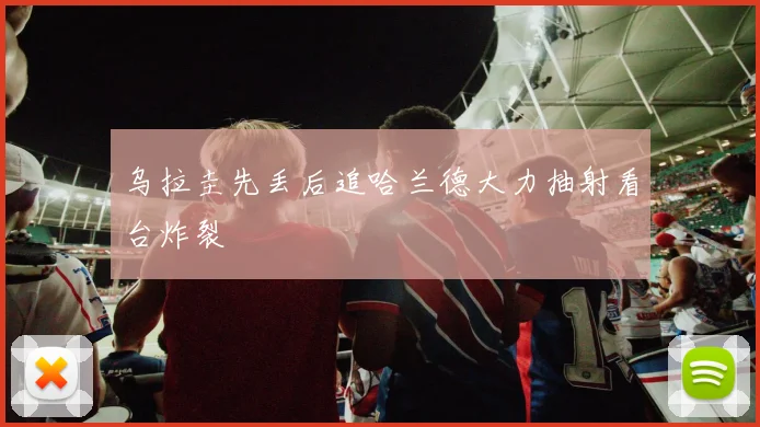 乌拉圭先丢后追哈兰德大力抽射看台炸裂