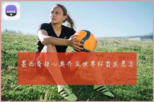 墨西哥核心奥乔亚世界杯首发悬念