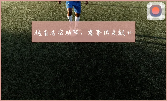 越南名宿助阵，赛事热度飙升