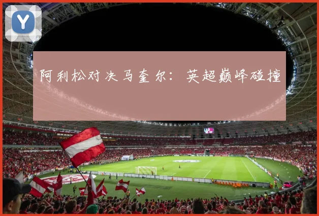 阿利松对决马奎尔：英超巅峰碰撞
