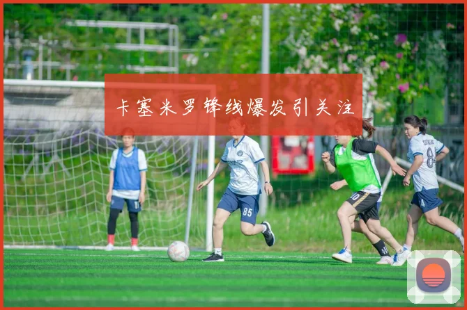 卡塞米罗锋线爆发引关注