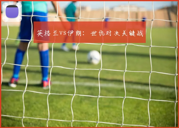 英格兰vs伊朗：世仇对决关键战