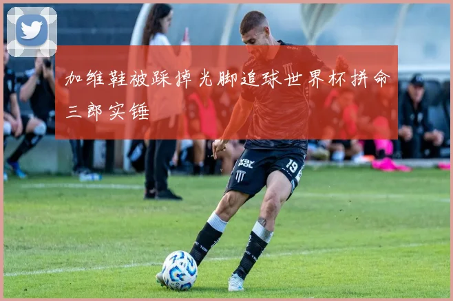 加维鞋被踩掉光脚追球世界杯拼命三郎实锤