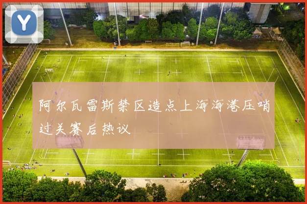 阿尔瓦雷斯禁区造点上海海港压哨过关赛后热议