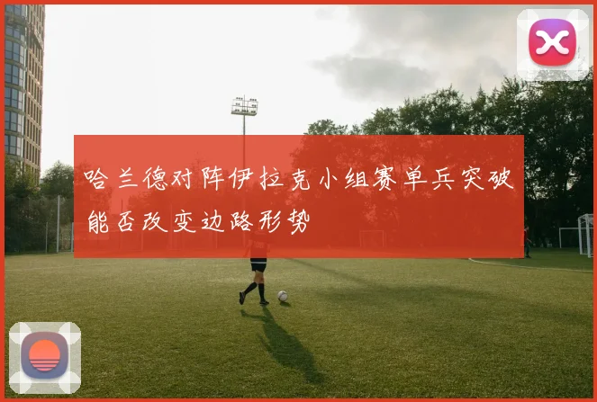 哈兰德对阵伊拉克小组赛单兵突破能否改变边路形势