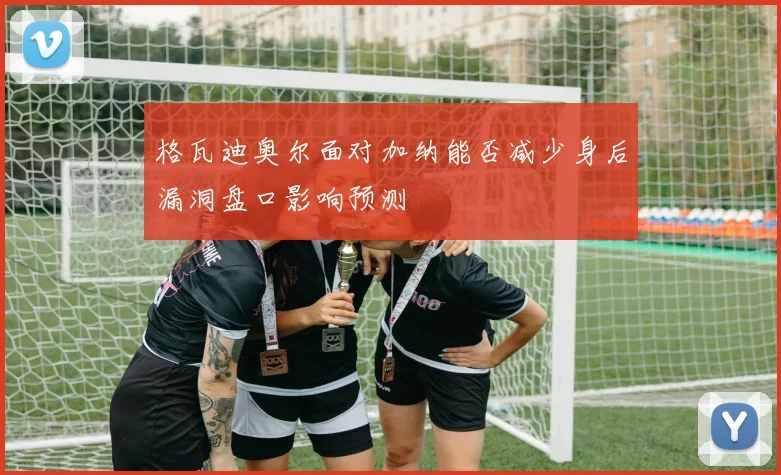 格瓦迪奥尔面对加纳能否减少身后漏洞盘口影响预测