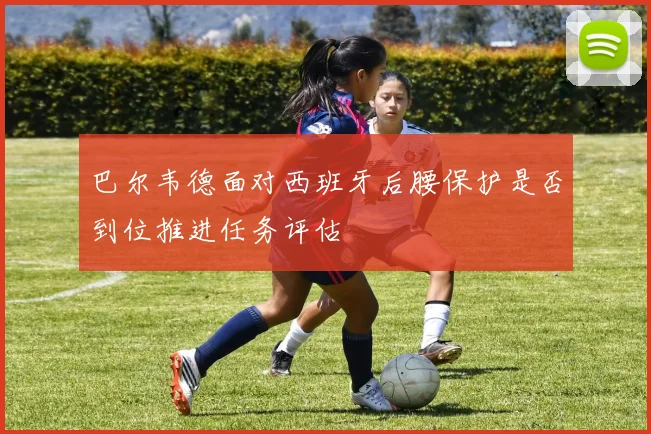 巴尔韦德面对西班牙后腰保护是否到位推进任务评估