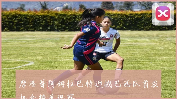 摩洛哥阿姆拉巴特迎战巴西队首发机会热度观察