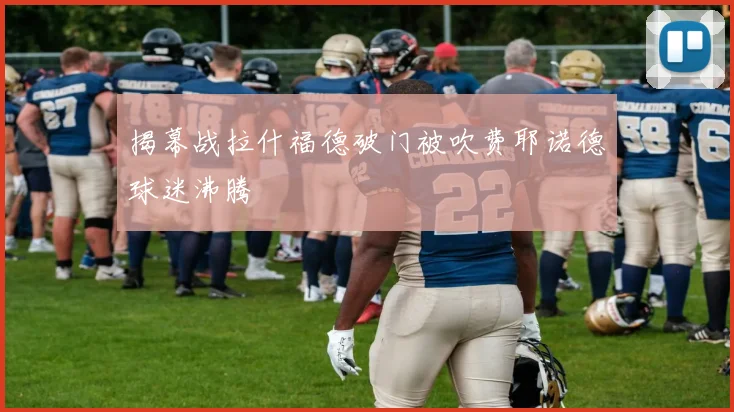 揭幕战拉什福德破门被吹费耶诺德球迷沸腾