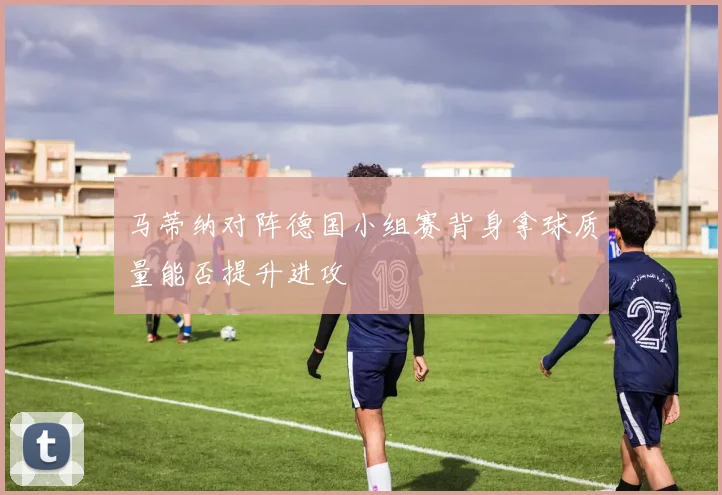 马蒂纳对阵德国小组赛背身拿球质量能否提升进攻