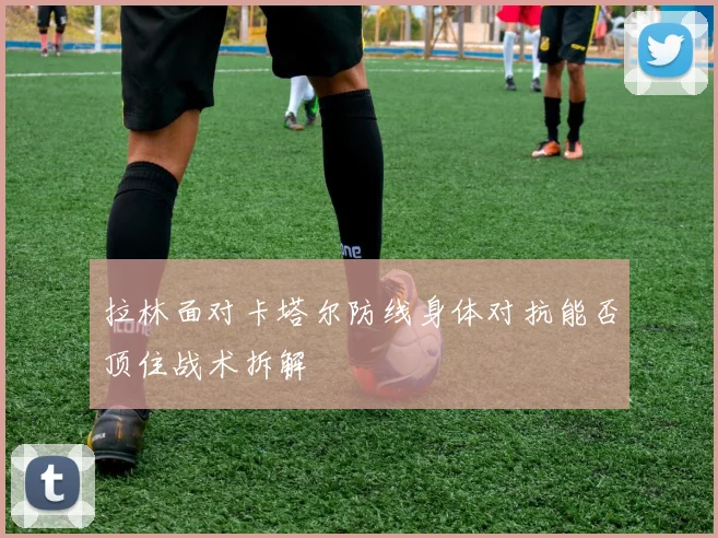 拉林面对卡塔尔防线身体对抗能否顶住战术拆解
