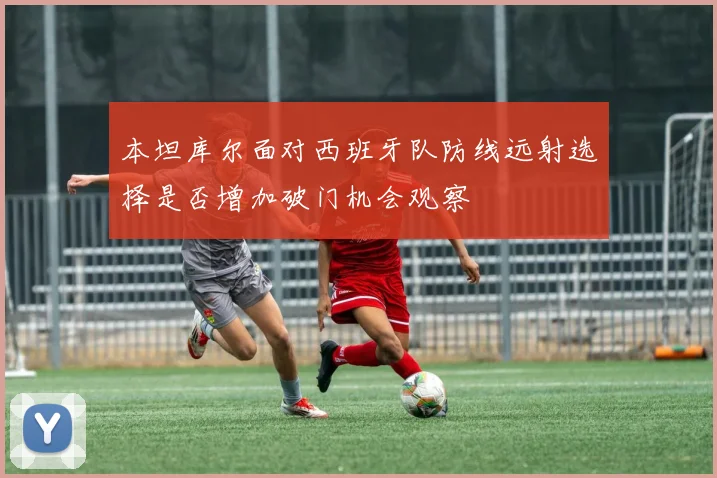 本坦库尔面对西班牙队防线远射选择是否增加破门机会观察