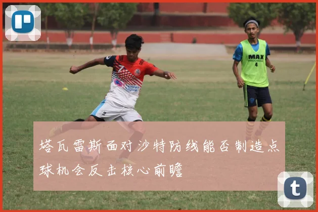塔瓦雷斯面对沙特防线能否制造点球机会反击核心前瞻