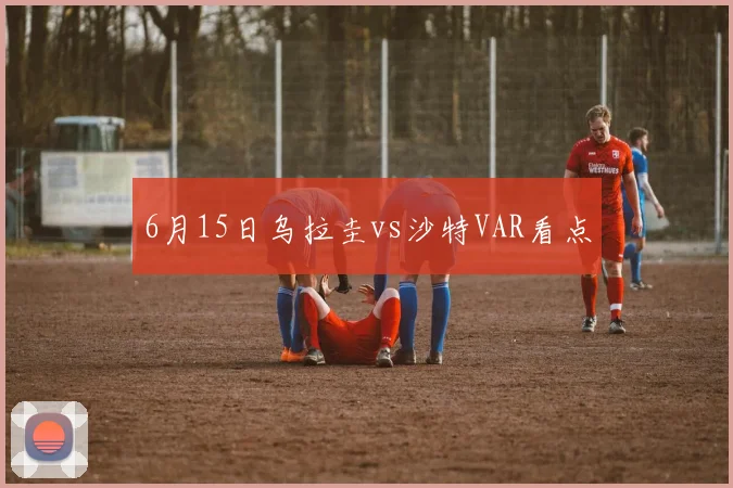 6月15日乌拉圭vs沙特VAR看点