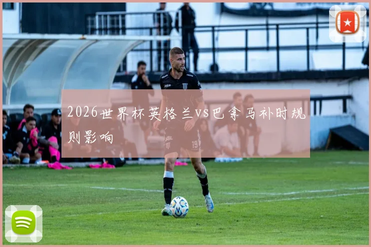 2026世界杯英格兰vs巴拿马补时规则影响