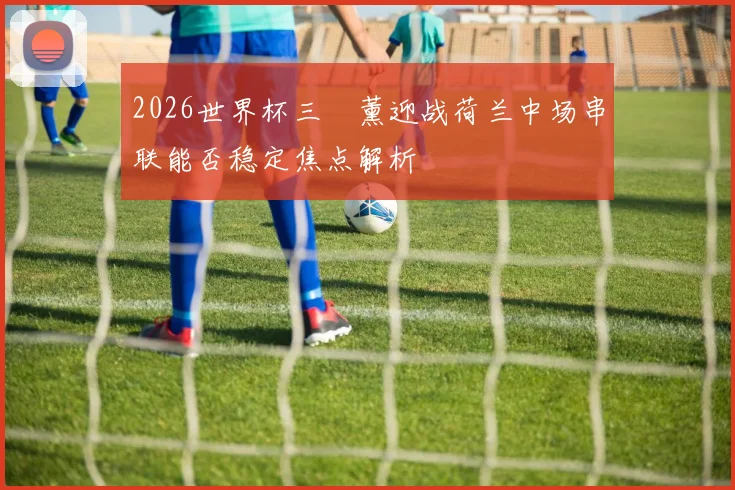 2026世界杯三笘薰迎战荷兰中场串联能否稳定焦点解析