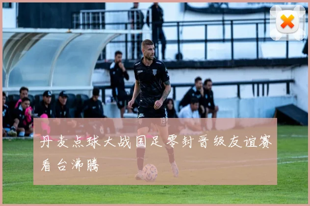 丹麦点球大战国足零封晋级友谊赛看台沸腾
