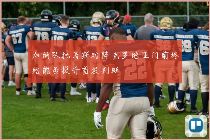 加纳队托马斯对阵克罗地亚门前终结能否提升首发判断