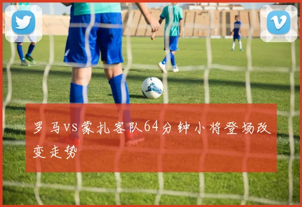罗马vs蒙扎客队64分钟小将登场改变走势