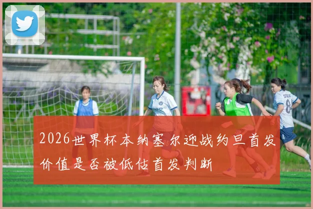 2026世界杯本纳塞尔迎战约旦首发价值是否被低估首发判断