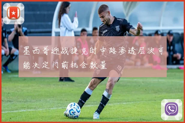 墨西哥迎战捷克时中路渗透层次可能决定门前机会数量