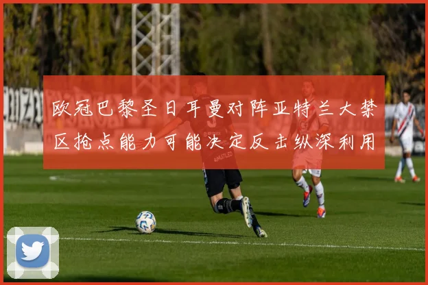 欧冠巴黎圣日耳曼对阵亚特兰大禁区抢点能力可能决定反击纵深利用