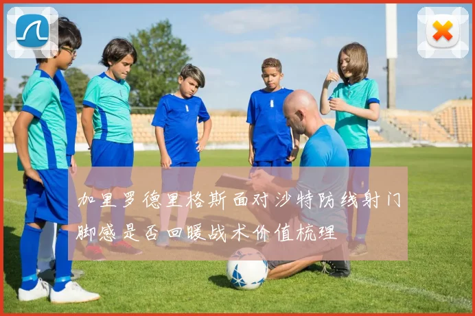 加里罗德里格斯面对沙特防线射门脚感是否回暖战术价值梳理