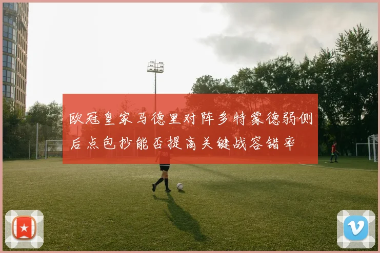 欧冠皇家马德里对阵多特蒙德弱侧后点包抄能否提高关键战容错率