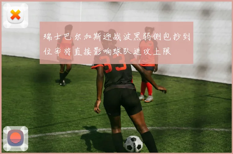 瑞士巴尔加斯迎战波黑弱侧包抄到位率将直接影响球队进攻上限