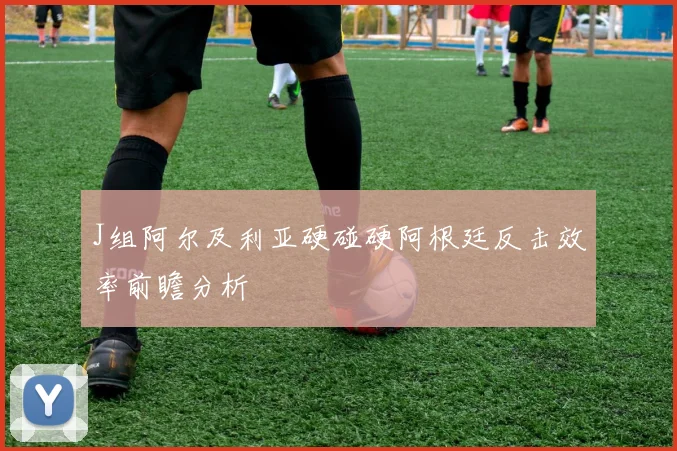 J组阿尔及利亚硬碰硬阿根廷反击效率前瞻分析